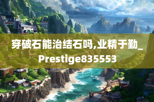 穿破石能治结石吗,业精于勤_Prestige835553