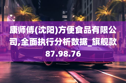 康师傅(沈阳)方便食品有限公司,全面执行分析数据_旗舰款87.98.76