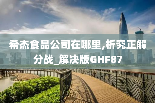 希杰食品公司在哪里,析究正解分战_解决版GHF87