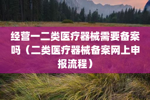 经营一二类医疗器械需要备案吗（二类医疗器械备案网上申报流程）