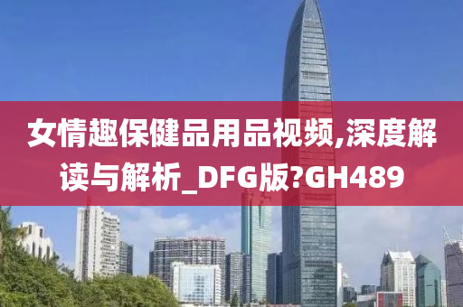 女情趣保健品用品视频,深度解读与解析_DFG版?GH489