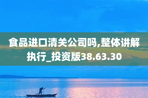 食品进口清关公司吗,整体讲解执行_投资版38.63.30