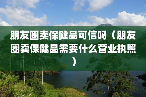 朋友圈卖保健品可信吗（朋友圈卖保健品需要什么营业执照）