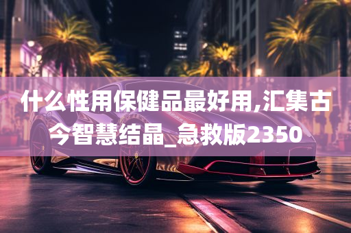 什么性用保健品最好用,汇集古今智慧结晶_急救版2350