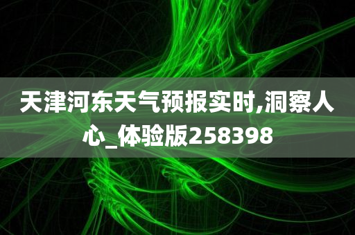 天津河东天气预报实时,洞察人心_体验版258398