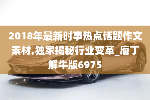 2018年最新时事热点话题作文素材,独家揭秘行业变革_庖丁解牛版6975