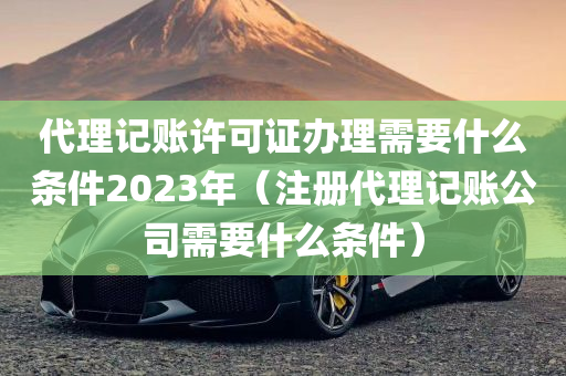 代理记账许可证办理需要什么条件2023年（注册代理记账公司需要什么条件）