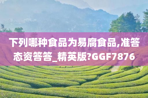 下列哪种食品为易腐食品,准答态资答答_精英版?GGF7876