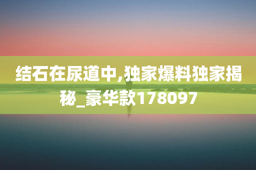 结石在尿道中,独家爆料独家揭秘_豪华款178097