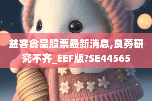 益客食品股票最新消息,良莠研究不齐_EEF版?SE44565