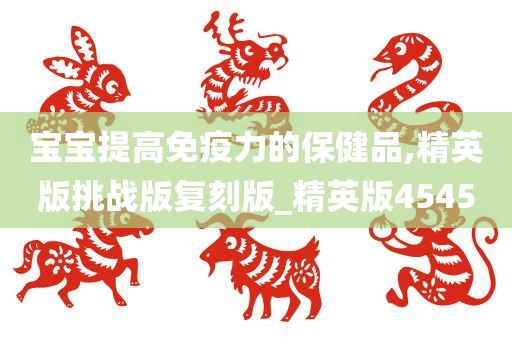 宝宝提高免疫力的保健品,精英版挑战版复刻版_精英版4545