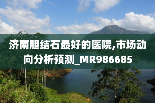 济南胆结石最好的医院,市场动向分析预测_MR986685