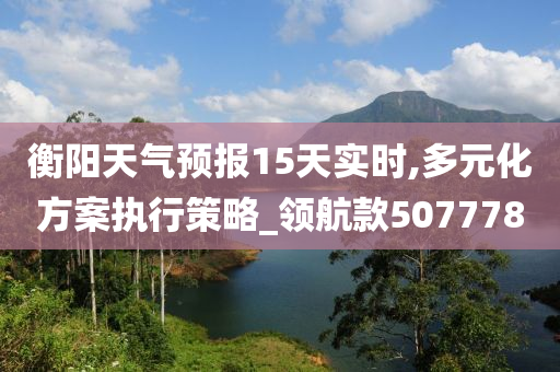 衡阳天气预报15天实时,多元化方案执行策略_领航款507778