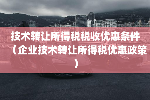 技术转让所得税税收优惠条件（企业技术转让所得税优惠政策）