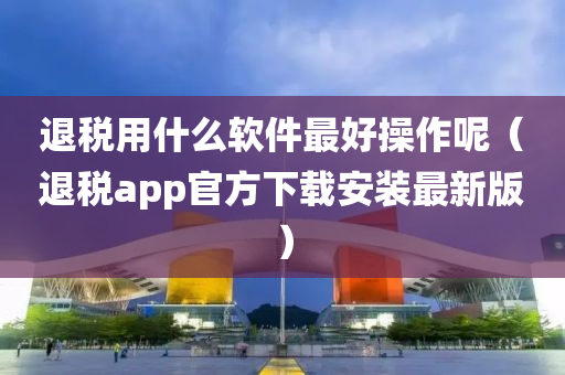 退税用什么软件最好操作呢（退税app官方下载安装最新版）