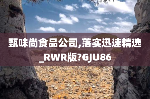 甄味尚食品公司,落实迅速精选_RWR版?GJU86