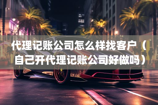 代理记账公司怎么样找客户（自己开代理记账公司好做吗）