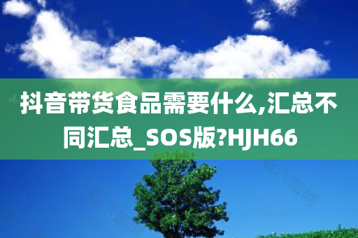 抖音带货食品需要什么,汇总不同汇总_SOS版?HJH66