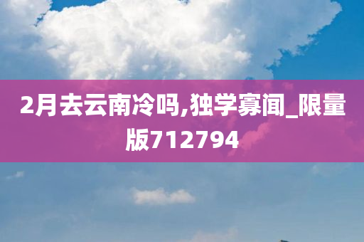 2月去云南冷吗,独学寡闻_限量版712794