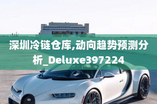 深圳冷链仓库,动向趋势预测分析_Deluxe397224