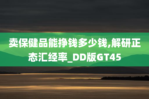 卖保健品能挣钱多少钱,解研正态汇经率_DD版GT45