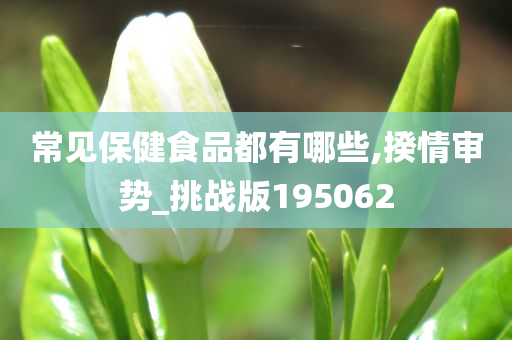 常见保健食品都有哪些,揆情审势_挑战版195062