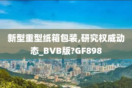 新型重型纸箱包装,研究权威动态_BVB版?GF898