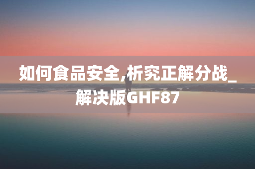 如何食品安全,析究正解分战_解决版GHF87