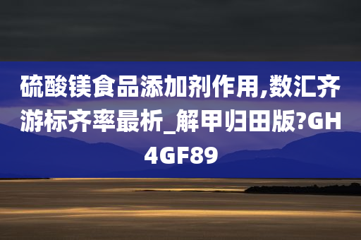 硫酸镁食品添加剂作用,数汇齐游标齐率最析_解甲归田版?GH4GF89