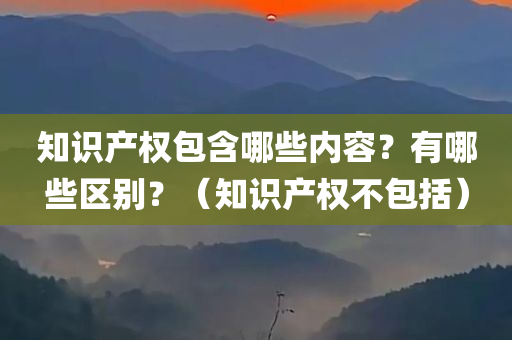 知识产权包含哪些内容？有哪些区别？（知识产权不包括）