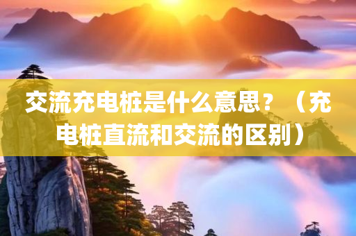 交流充电桩是什么意思？（充电桩直流和交流的区别）