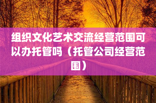 组织文化艺术交流经营范围可以办托管吗（托管公司经营范围）