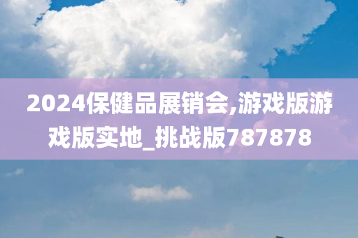 2024保健品展销会,游戏版游戏版实地_挑战版787878