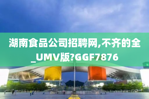 湖南食品公司招聘网,不齐的全_UMV版?GGF7876