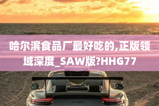 哈尔滨食品厂最好吃的,正版领域深度_SAW版?HHG77