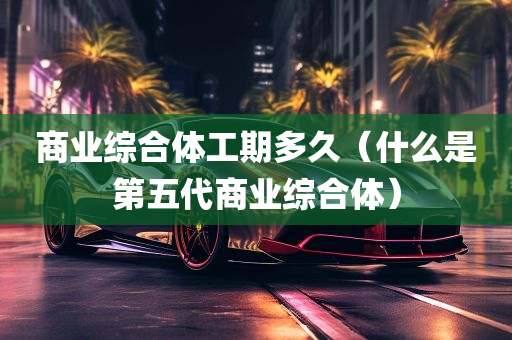 商业综合体工期多久（什么是第五代商业综合体）