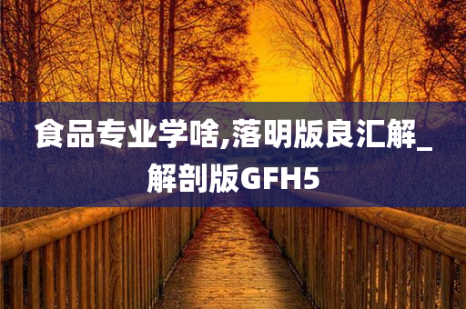 食品专业学啥,落明版良汇解_解剖版GFH5