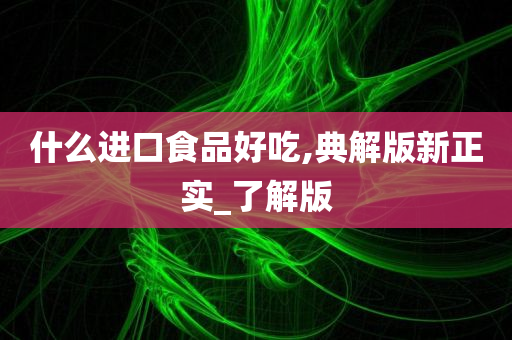 什么进口食品好吃,典解版新正实_了解版