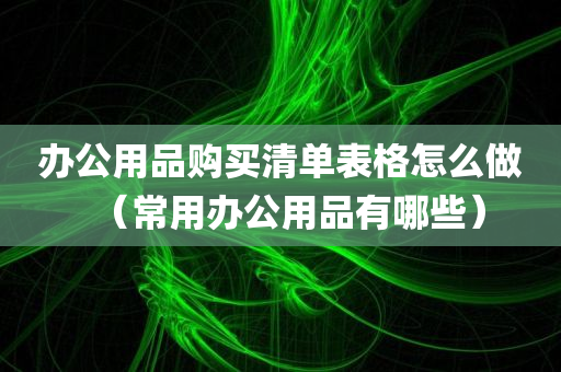 办公用品购买清单表格怎么做（常用办公用品有哪些）