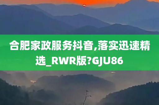 合肥家政服务抖音,落实迅速精选_RWR版?GJU86