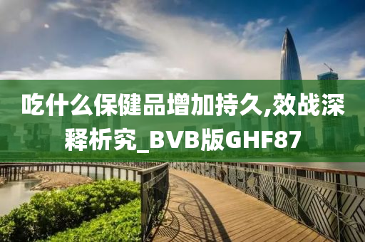 吃什么保健品增加持久,效战深释析究_BVB版GHF87