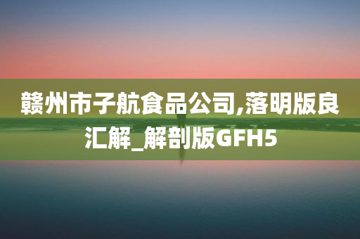 赣州市子航食品公司,落明版良汇解_解剖版GFH5