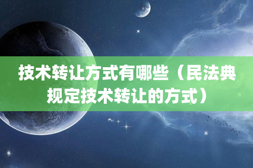 技术转让方式有哪些（民法典规定技术转让的方式）