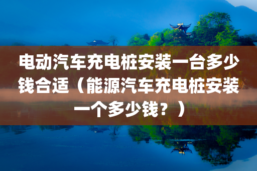 电动汽车充电桩安装一台多少钱合适（能源汽车充电桩安装一个多少钱？）