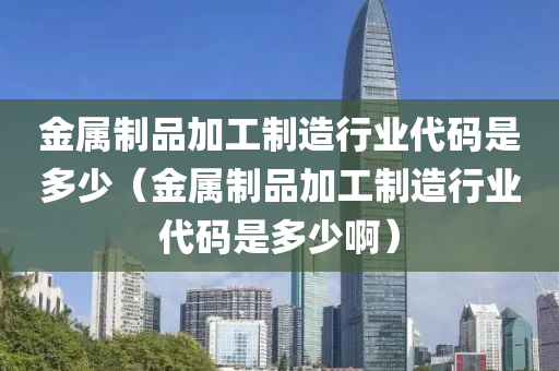 金属制品加工制造行业代码是多少（金属制品加工制造行业代码是多少啊）