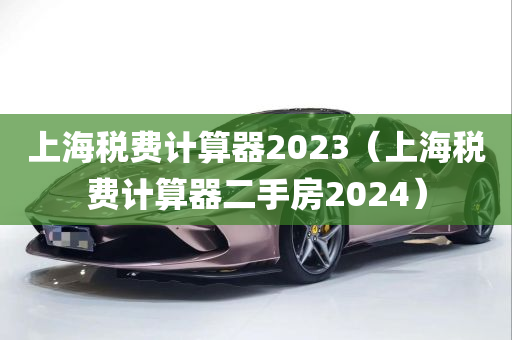 上海税费计算器2023（上海税费计算器二手房2024）