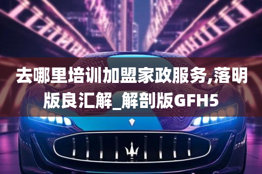 去哪里培训加盟家政服务,落明版良汇解_解剖版GFH5