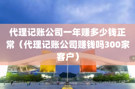 代理记账公司一年赚多少钱正常（代理记账公司赚钱吗300家客户）