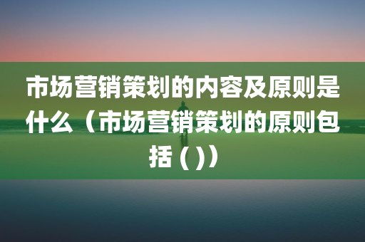 市场营销策划的内容及原则是什么（市场营销策划的原则包括 ( )）