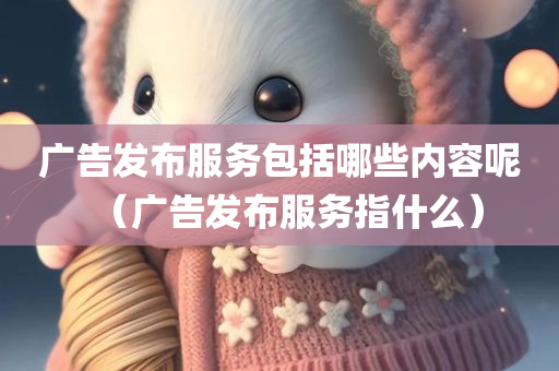 广告发布服务包括哪些内容呢（广告发布服务指什么）